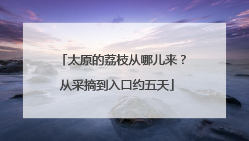 太原的荔枝从哪儿来？从采摘到入口约五天