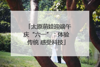 太原萌娃迎端午庆“六一”：体验传统 感受科技