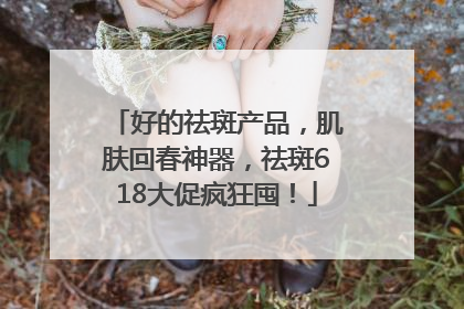 好的祛斑产品，肌肤回春神器，祛斑618大促疯狂囤！