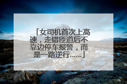女司机首次上高速，走错匝道后不靠边停车报警，而是一路逆行……