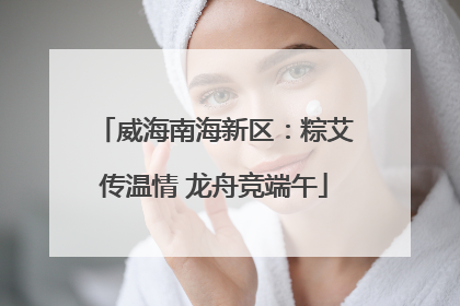 威海南海新区：粽艾传温情 龙舟竞端午
