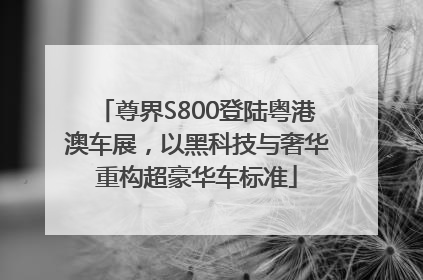 尊界S800登陆粤港澳车展，以黑科技与奢华重构超豪华车标准