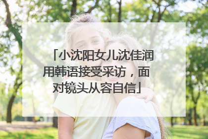 小沈阳女儿沈佳润用韩语接受采访，面对镜头从容自信
