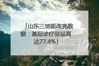 山东三地医改亮数据：基层诊疗量最高达77.4%