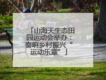 山海天生态田园运动会举办：奏响乡村振兴“运动乐章”