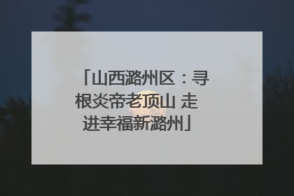 山西潞州区：寻根炎帝老顶山 走进幸福新潞州