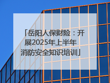 岳阳人保财险：开展2025年上半年消防安全知识培训
