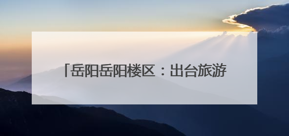 岳阳岳阳楼区：出台旅游纠纷绿色通道操作细则
