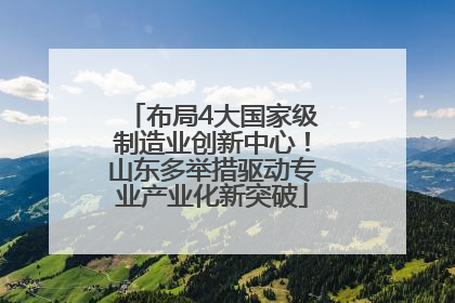 布局4大国家级制造业创新中心！山东多举措驱动专业产业化新突破