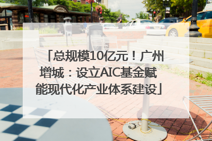 总规模10亿元！广州增城：设立AIC基金赋能现代化产业体系建设