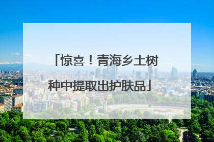 惊喜！青海乡土树种中提取出护肤品