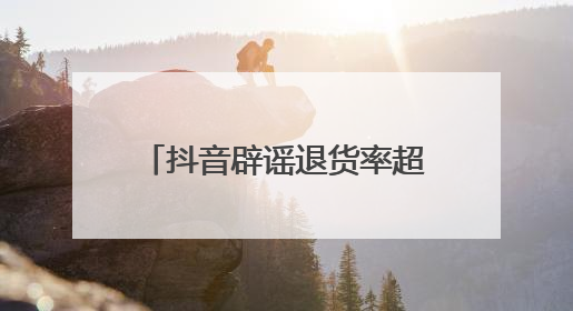 抖音辟谣退货率超90%，称遭批量“水军”攻击抖音电商，高管回应