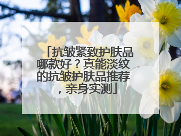 抗皱紧致护肤品哪款好？真能淡纹的抗皱护肤品推荐，亲身实测