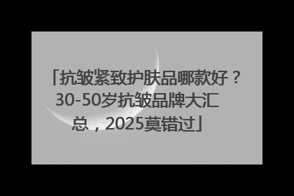 抗皱紧致护肤品哪款好？30-50岁抗皱品牌大汇总，2025莫错过