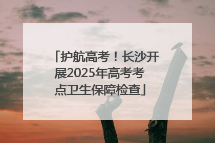 护航高考！长沙开展2025年高考考点卫生保障检查