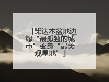 柴达木盆地边缘“最孤独的城市”变身“最美观星地”