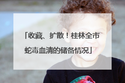 收藏、扩散！桂林全市蛇毒血清的储备情况