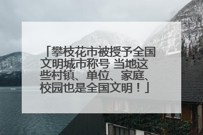 攀枝花市被授予全国文明城市称号 当地这些村镇、单位、家庭、校园也是全国文明！