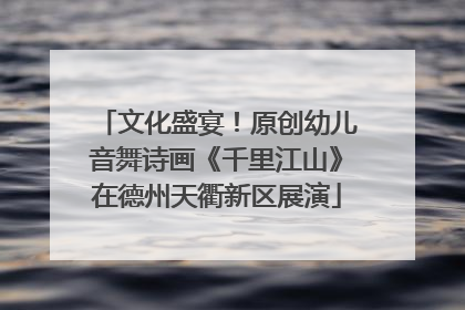 文化盛宴！原创幼儿音舞诗画《千里江山》在德州天衢新区展演