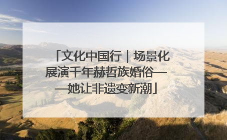 文化中国行｜场景化展演千年赫哲族婚俗——她让非遗变新潮