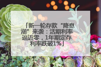 新一轮存款“降息潮”来袭：活期利率逼近零，1年期定存利率跌破1%