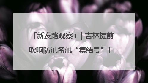 新发路观察+｜吉林提前吹响防汛备汛“集结号”
