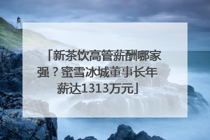 新茶饮高管薪酬哪家强？蜜雪冰城董事长年薪达1313万元