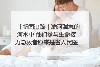 新闻追踪｜灞河湍急的河水中 他们参与生命接力急救者原来是省人民医院00后男护士