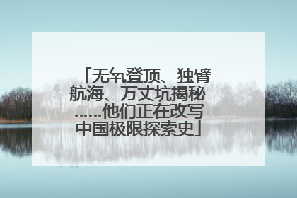 无氧登顶、独臂航海、万丈坑揭秘……他们正在改写中国极限探索史