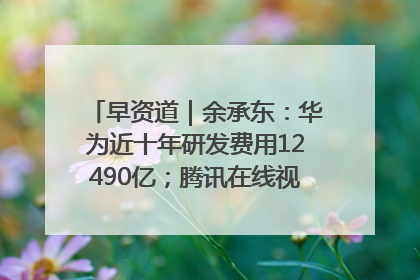 早资道｜余承东：华为近十年研发费用12490亿；腾讯在线视频重大组织调整