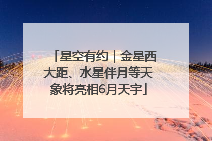星空有约｜金星西大距、水星伴月等天象将亮相6月天宇