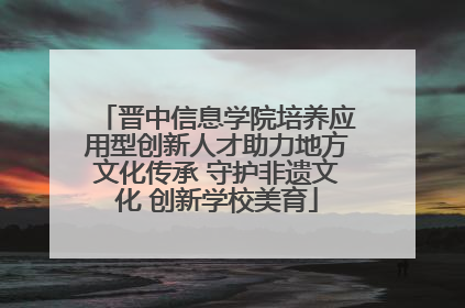 晋中信息学院培养应用型创新人才助力地方文化传承 守护非遗文化 创新学校美育