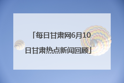 每日甘肃网6月10日甘肃热点新闻回顾