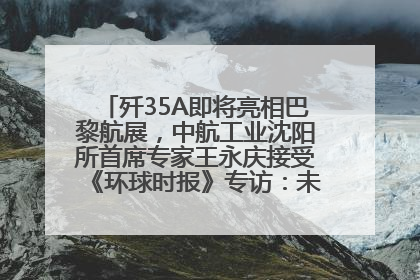 歼35A即将亮相巴黎航展，中航工业沈阳所首席专家王永庆接受《环球时报》专访：未来数量可以有很多