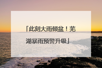 此刻大雨倾盆！芜湖暴雨预警升级