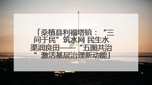 桑植县利福塔镇：“三问于民”筑水网 民生水渠润良田——“五图共治”激活基层治理新动能