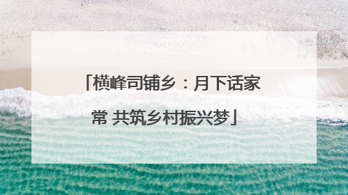 横峰司铺乡：月下话家常 共筑乡村振兴梦