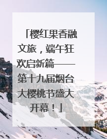 樱红果香融文旅，端午狂欢启新篇——第十九届烟台大樱桃节盛大开幕！