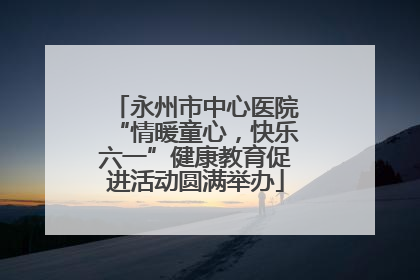 永州市中心医院“情暖童心，快乐六一”健康教育促进活动圆满举办