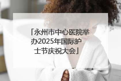 永州市中心医院举办2025年国际护士节庆祝大会