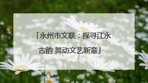 永州市文联：探寻江永古韵 舞动文艺新章