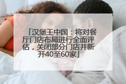 汉堡王中国：将对餐厅门店布局进行全面评估，关闭部分门店并新开40至60家