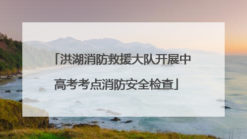 洪湖消防救援大队开展中高考考点消防安全检查