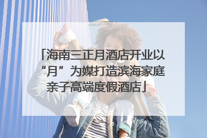 海南三正月酒店开业以“月”为媒打造滨海家庭亲子高端度假酒店
