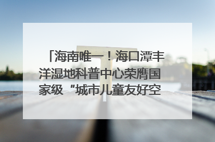 海南唯一！海口潭丰洋湿地科普中心荣膺国家级“城市儿童友好空间建设园区”称号