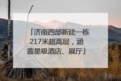 济南西部新建一栋217米超高层，涵盖星级酒店、展厅