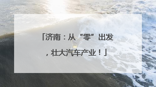 济南：从“零”出发，壮大汽车产业！