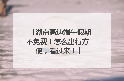 湖南高速端午假期不免费！怎么出行方便，看过来！