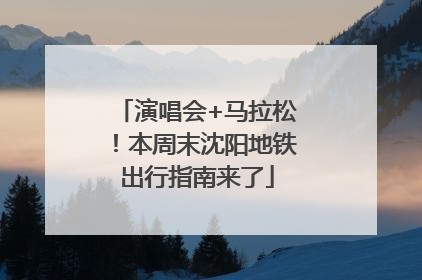 演唱会+马拉松！本周末沈阳地铁出行指南来了