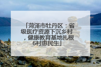菏泽市牡丹区：省级医疗资源下沉乡村，健康教育基地扎根6村惠民生